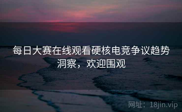 每日大赛在线观看硬核电竞争议趋势洞察，欢迎围观