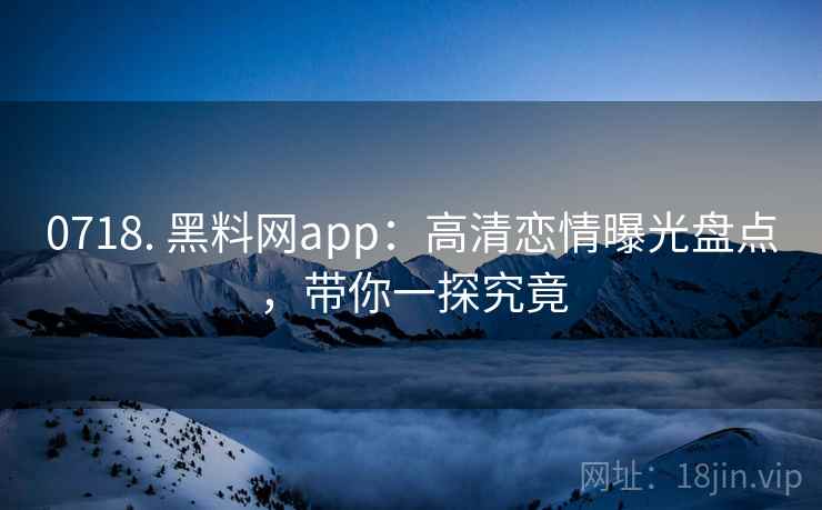 0718. 黑料网app：高清恋情曝光盘点，带你一探究竟