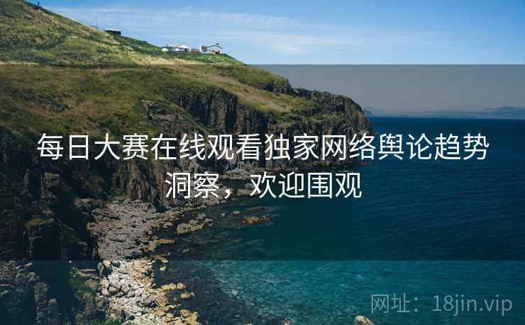每日大赛在线观看独家网络舆论趋势洞察，欢迎围观