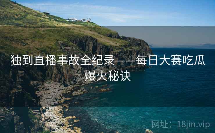 独到直播事故全纪录——每日大赛吃瓜爆火秘诀