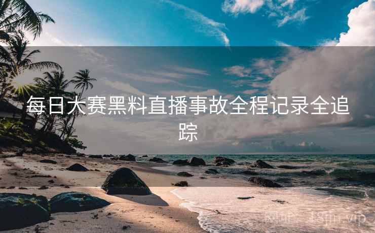 每日大赛黑料直播事故全程记录全追踪