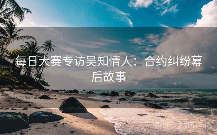 每日大赛专访吴知情人：合约纠纷幕后故事