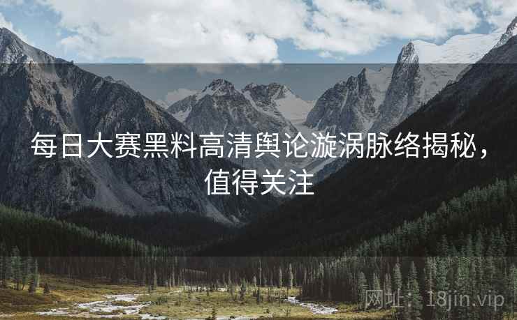 每日大赛黑料高清舆论漩涡脉络揭秘，值得关注