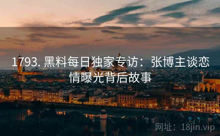 1793. 黑料每日独家专访：张博主谈恋情曝光背后故事