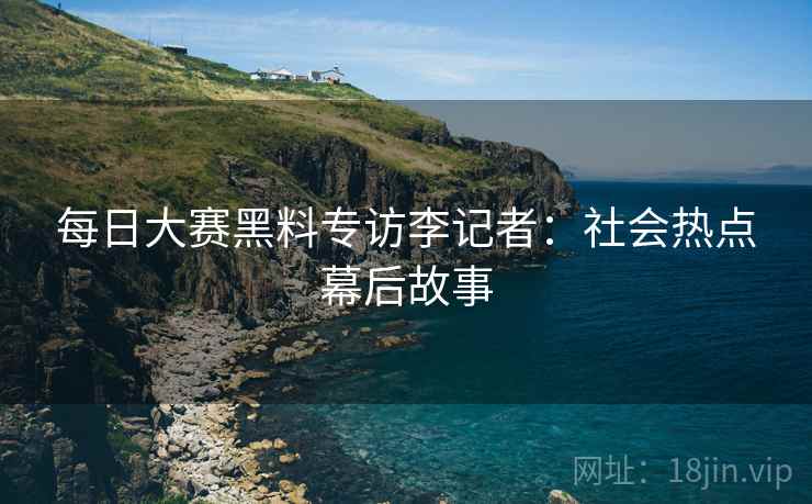 每日大赛黑料专访李记者：社会热点幕后故事