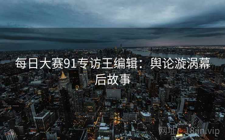 每日大赛91专访王编辑：舆论漩涡幕后故事