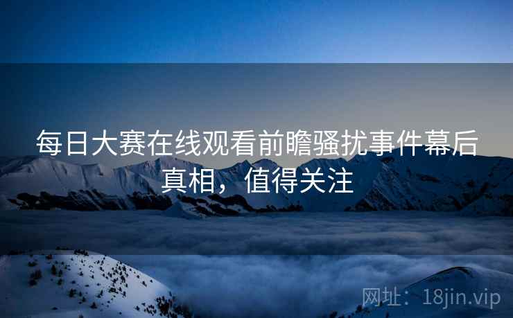 每日大赛在线观看前瞻骚扰事件幕后真相，值得关注