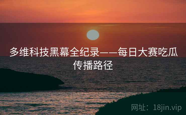 多维科技黑幕全纪录——每日大赛吃瓜传播路径