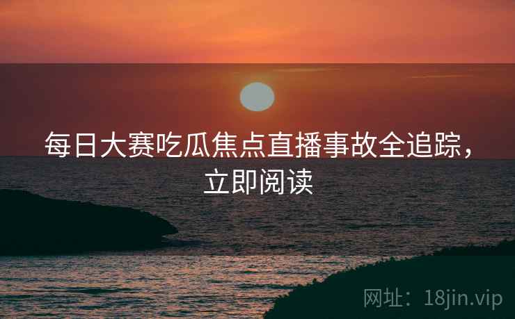 每日大赛吃瓜焦点直播事故全追踪，立即阅读
