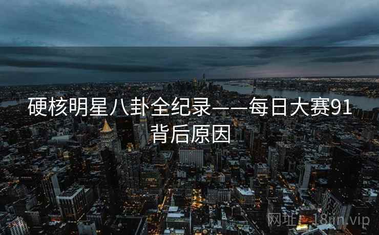 硬核明星八卦全纪录——每日大赛91背后原因