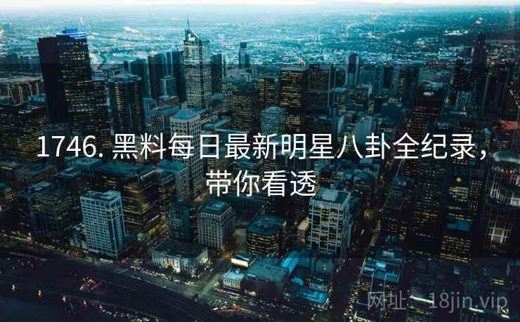 1746. 黑料每日最新明星八卦全纪录，带你看透