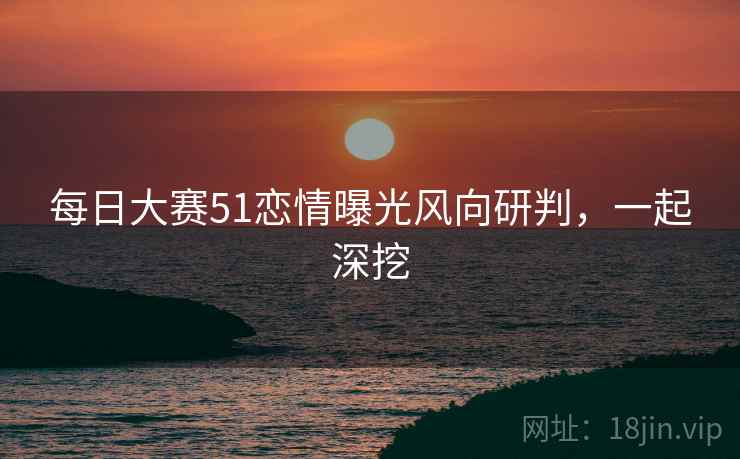 每日大赛51恋情曝光风向研判，一起深挖