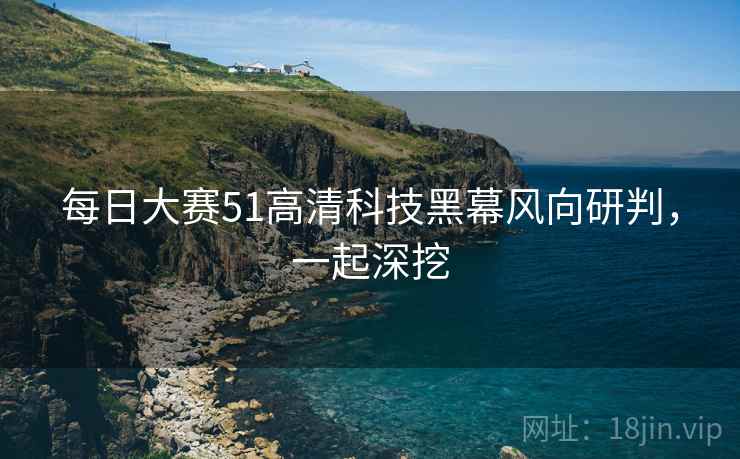 每日大赛51高清科技黑幕风向研判，一起深挖