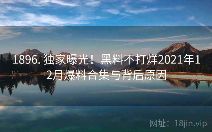 1896. 独家曝光！黑料不打烊2021年12月爆料合集与背后原因
