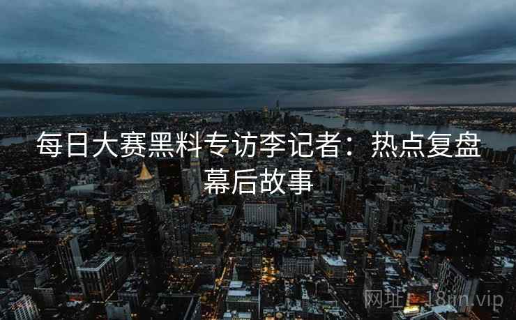 每日大赛黑料专访李记者：热点复盘幕后故事