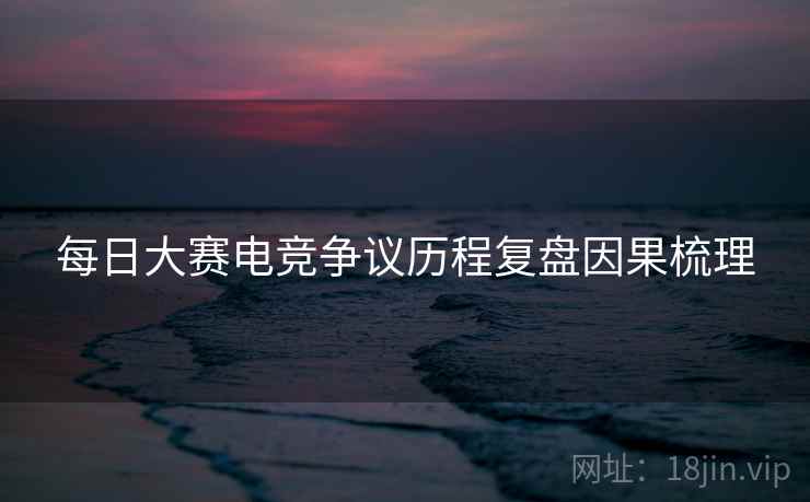 每日大赛电竞争议历程复盘因果梳理