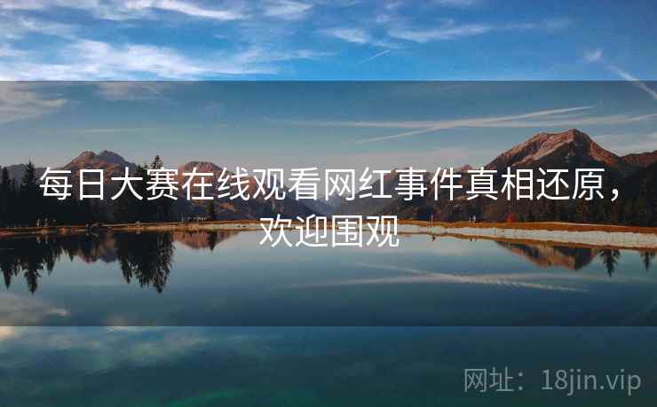 每日大赛在线观看网红事件真相还原，欢迎围观