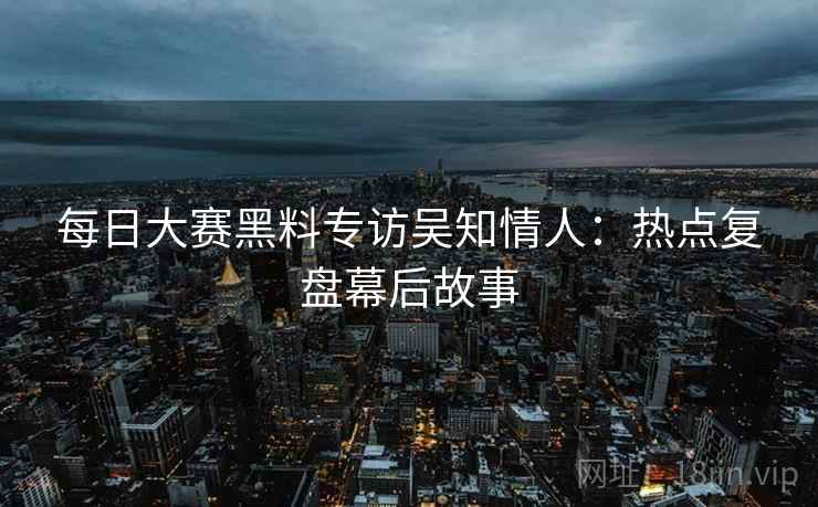 每日大赛黑料专访吴知情人：热点复盘幕后故事