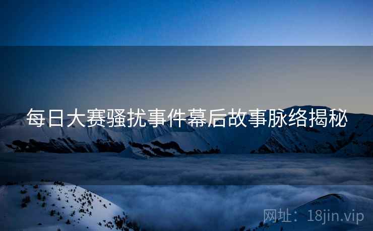 每日大赛骚扰事件幕后故事脉络揭秘