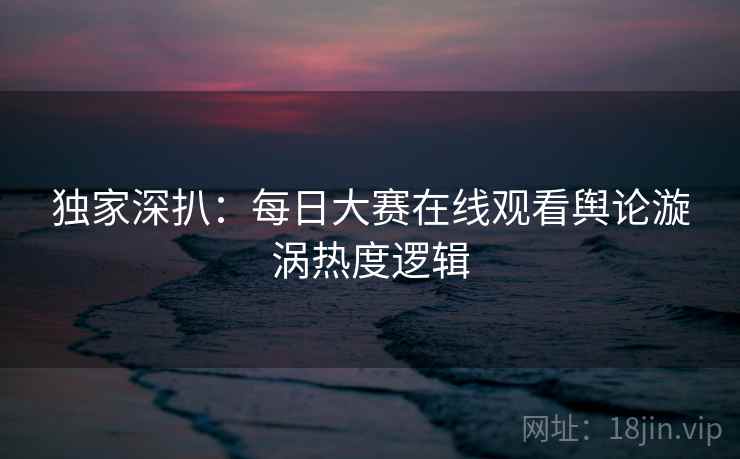 独家深扒：每日大赛在线观看舆论漩涡热度逻辑