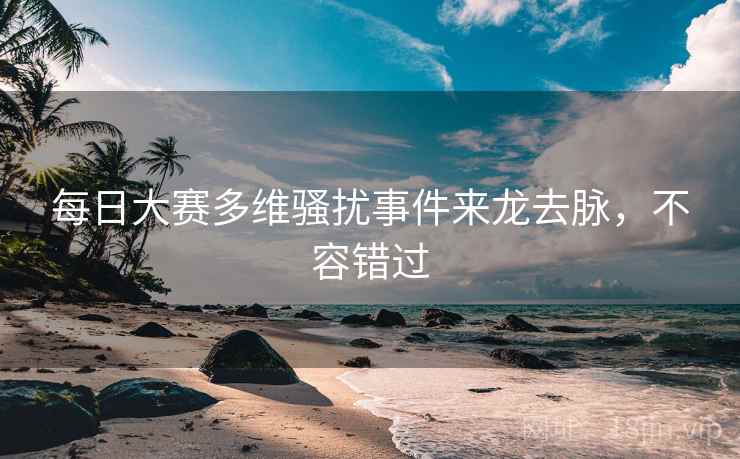 每日大赛多维骚扰事件来龙去脉，不容错过