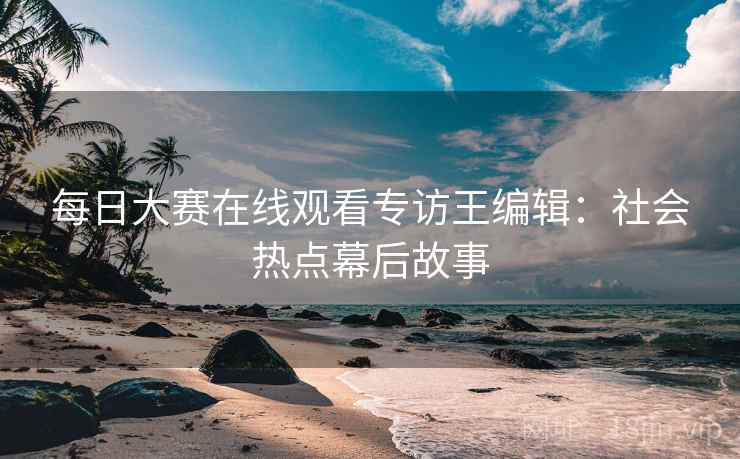 每日大赛在线观看专访王编辑：社会热点幕后故事