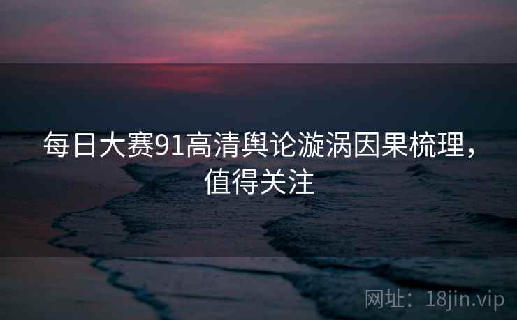 每日大赛91高清舆论漩涡因果梳理，值得关注