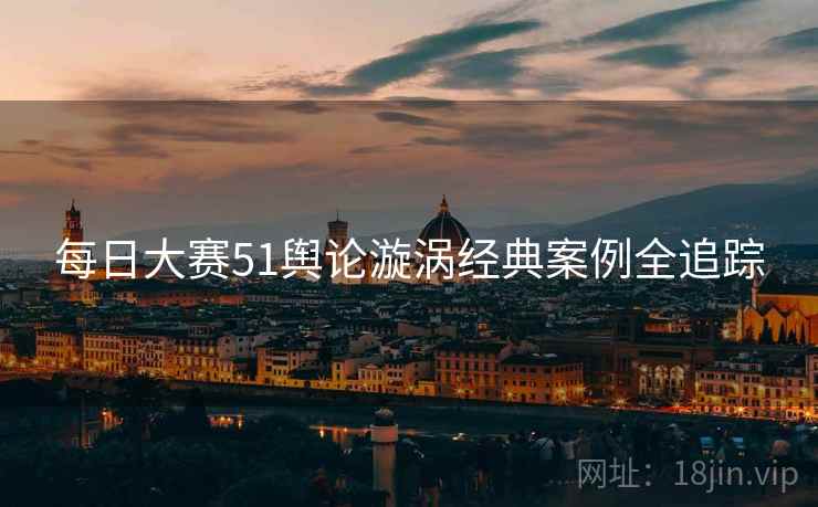 每日大赛51舆论漩涡经典案例全追踪