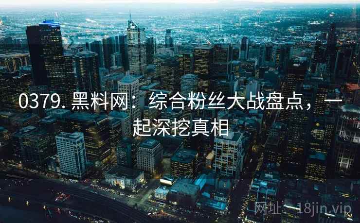 0379. 黑料网：综合粉丝大战盘点，一起深挖真相