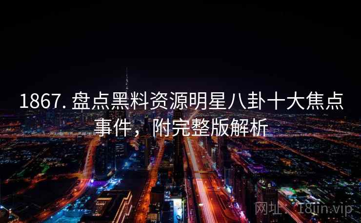 1867. 盘点黑料资源明星八卦十大焦点事件，附完整版解析