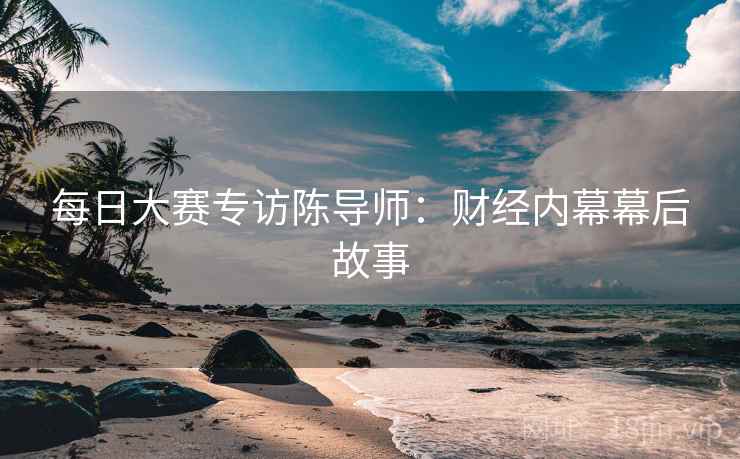 每日大赛专访陈导师：财经内幕幕后故事