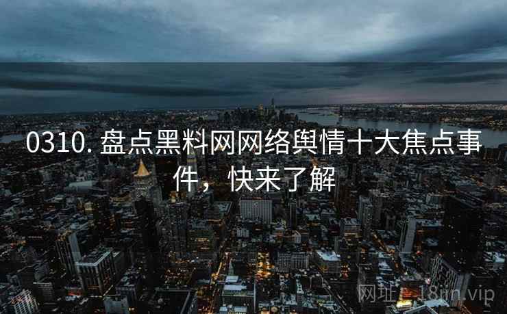 0310. 盘点黑料网网络舆情十大焦点事件，快来了解