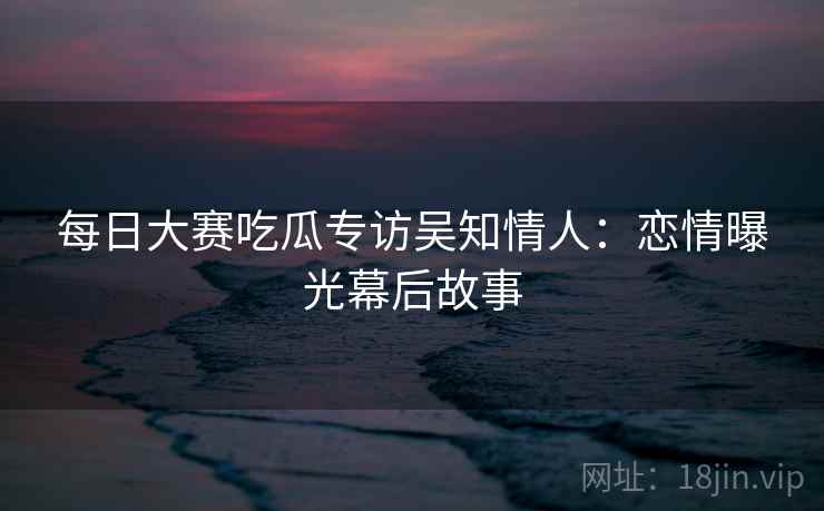每日大赛吃瓜专访吴知情人：恋情曝光幕后故事