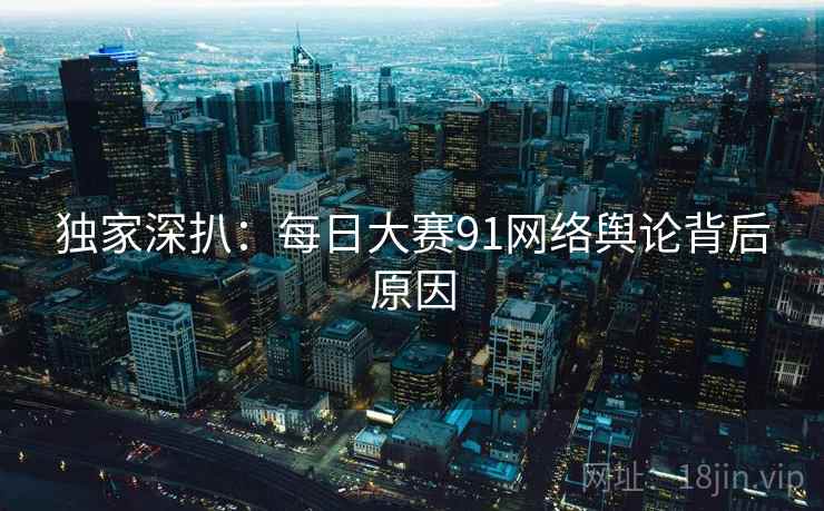独家深扒：每日大赛91网络舆论背后原因